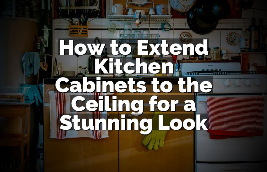 How to Extend Kitchen Cabinets to the Ceiling for a Stunning Look
